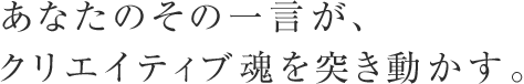 あなたのその一言が、クリエイティブ魂を突き動かす。